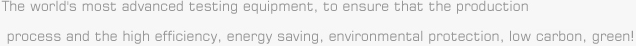 The world's most advanced testing equipment, to ensure that the production process and the high efficiency, energy saving, environmental protection, low carbon, green!